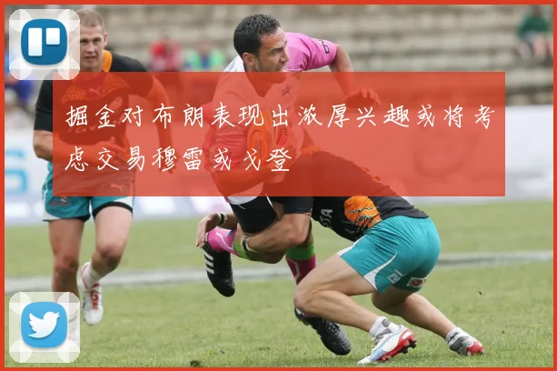 掘金对布朗表现出浓厚兴趣或将考虑交易穆雷或戈登