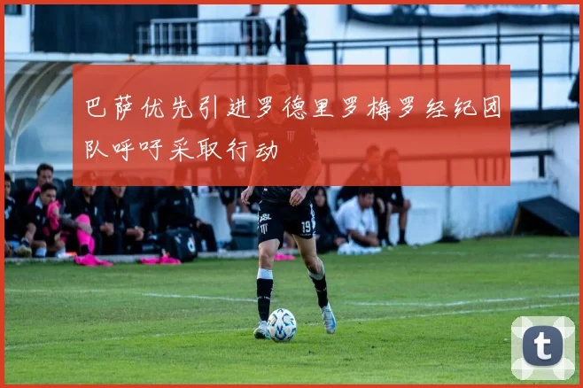 巴萨优先引进罗德里罗梅罗经纪团队呼吁采取行动
