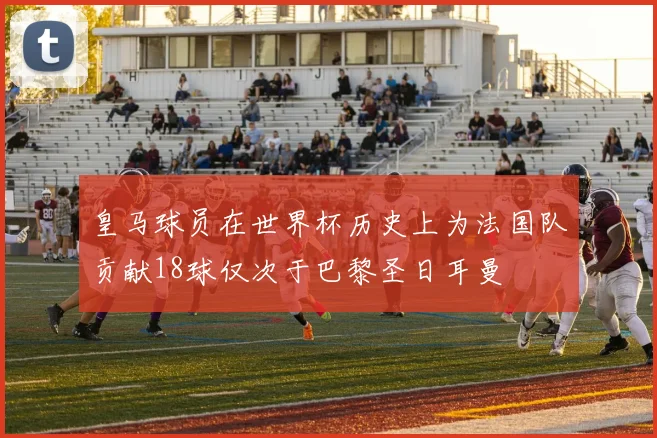 皇马球员在世界杯历史上为法国队贡献18球仅次于巴黎圣日耳曼
