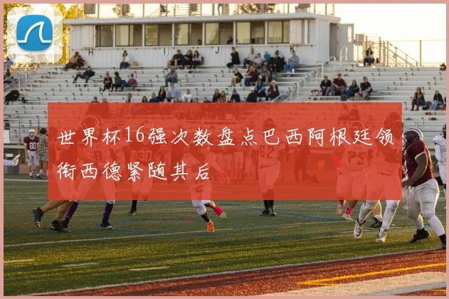 世界杯16强次数盘点巴西阿根廷领衔西德紧随其后