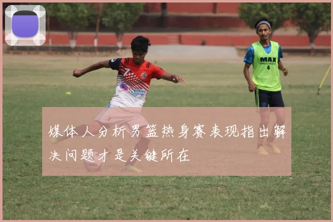 媒体人分析男篮热身赛表现指出解决问题才是关键所在