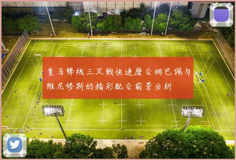 皇马锋线三叉戟快速磨合姆巴佩与维尼修斯的精彩配合前景分析