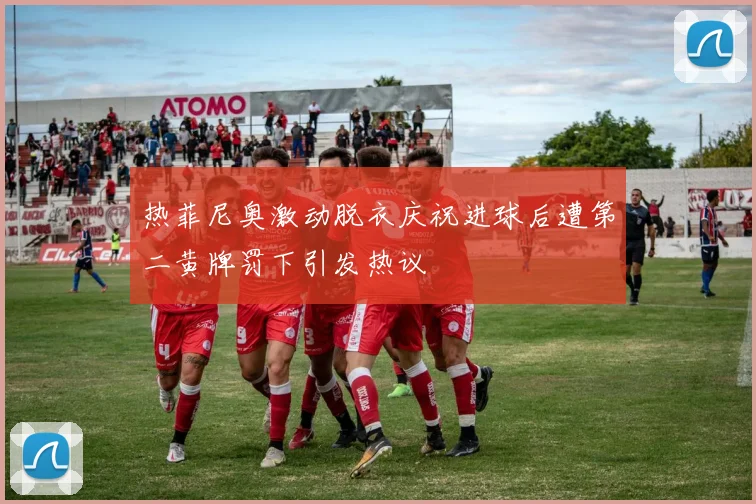 热菲尼奥激动脱衣庆祝进球后遭第二黄牌罚下引发热议