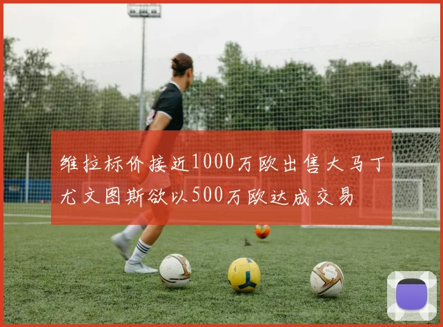 维拉标价接近1000万欧出售大马丁尤文图斯欲以500万欧达成交易