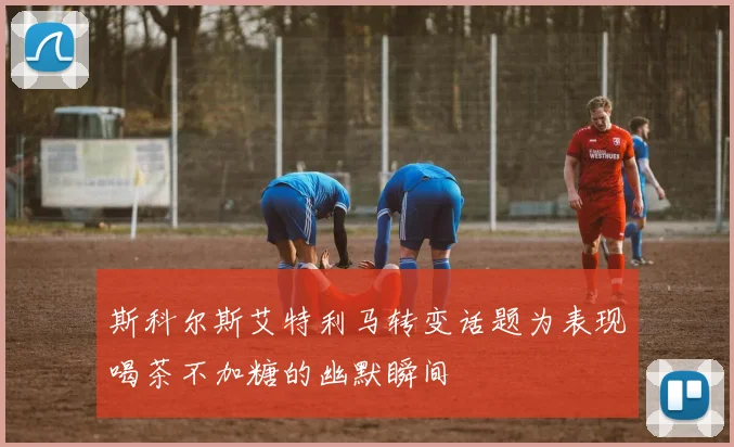 斯科尔斯艾特利马转变话题为表现喝茶不加糖的幽默瞬间