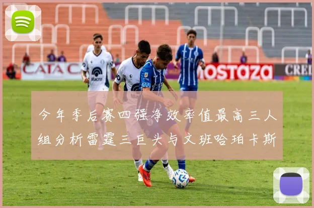 今年季后赛四强净效率值最高三人组分析雷霆三巨头与文班哈珀卡斯尔的表现对比