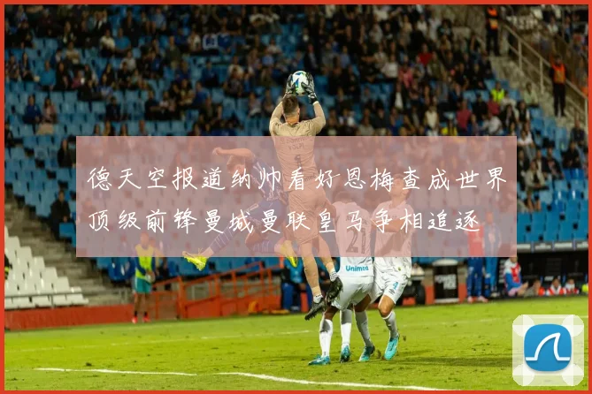 德天空报道纳帅看好恩梅查成世界顶级前锋曼城曼联皇马争相追逐