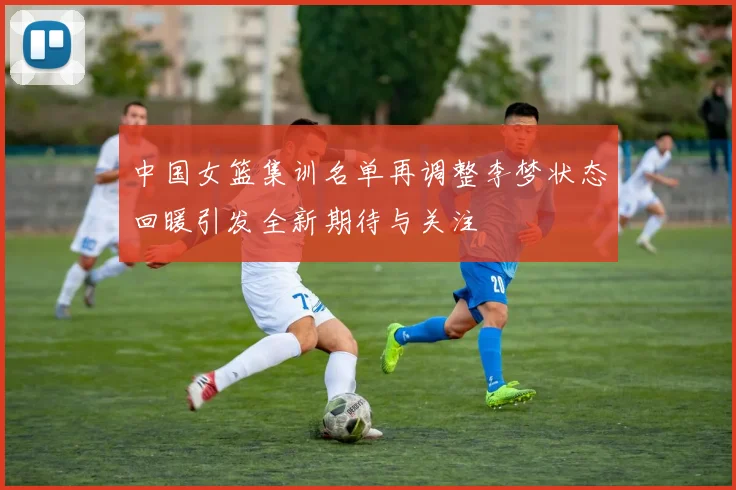 中国女篮集训名单再调整李梦状态回暖引发全新期待与关注