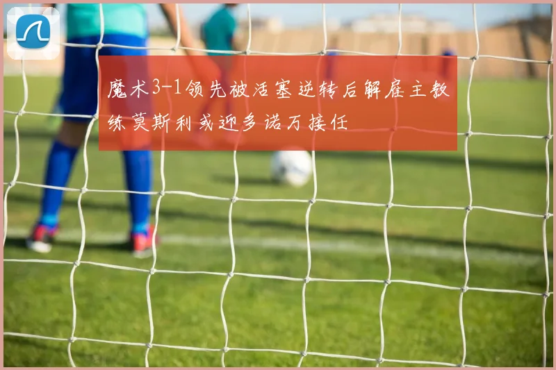魔术3-1领先被活塞逆转后解雇主教练莫斯利或迎多诺万接任