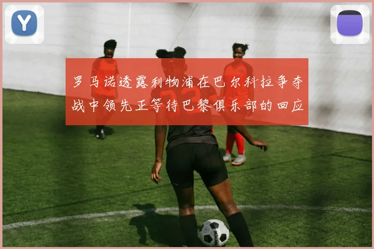 罗马诺透露利物浦在巴尔科拉争夺战中领先正等待巴黎俱乐部的回应