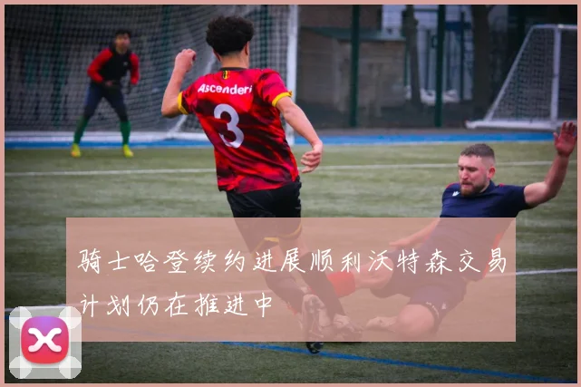 骑士哈登续约进展顺利沃特森交易计划仍在推进中