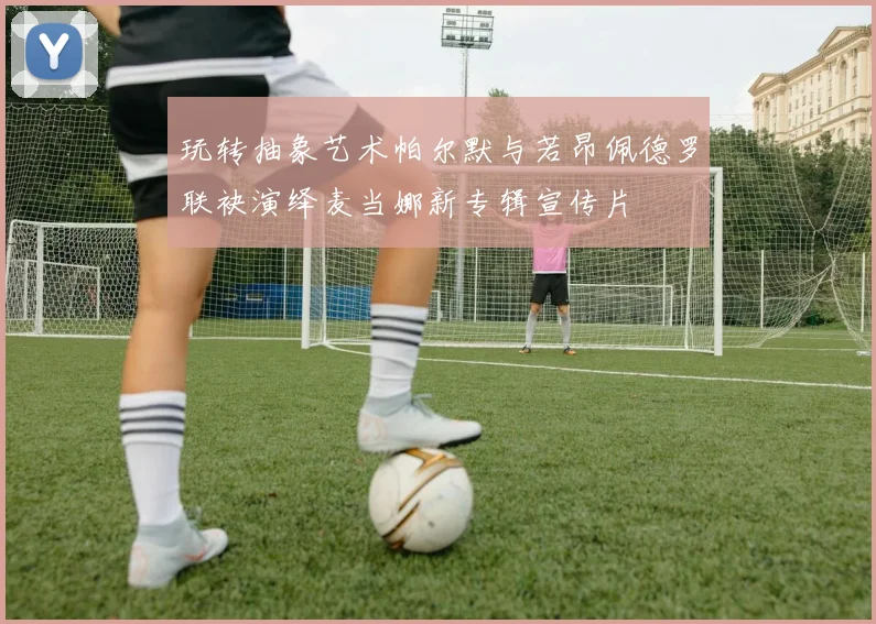 玩转抽象艺术帕尔默与若昂佩德罗联袂演绎麦当娜新专辑宣传片
