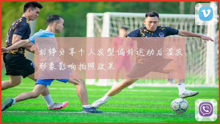 刘铮分享个人发型偏好运动后湿发形象影响拍照效果