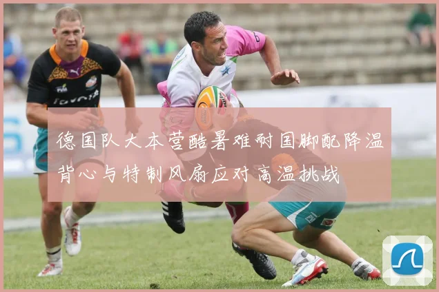 德国队大本营酷暑难耐国脚配降温背心与特制风扇应对高温挑战