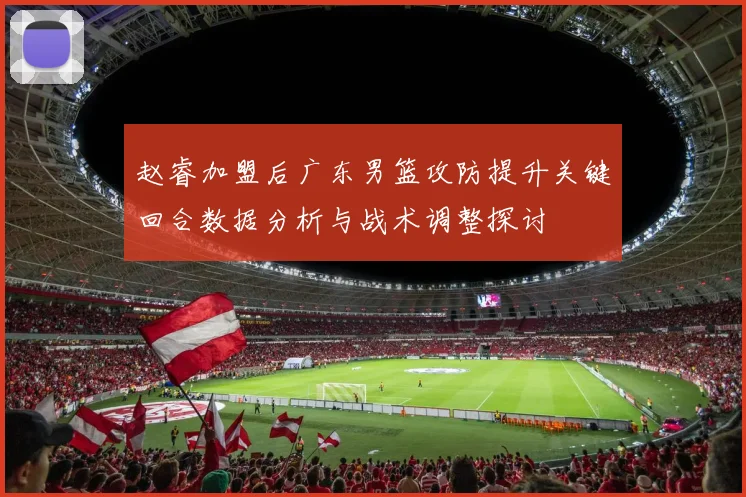 赵睿加盟后广东男篮攻防提升关键回合数据分析与战术调整探讨