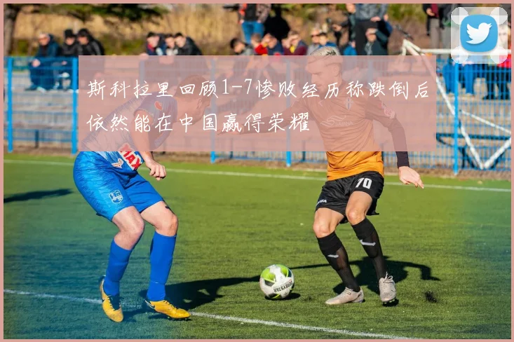 斯科拉里回顾1-7惨败经历称跌倒后依然能在中国赢得荣耀