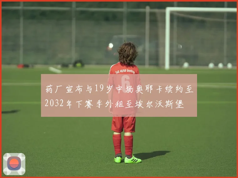 药厂宣布与19岁中场奥耶卡续约至2032年下赛季外租至埃尔沃斯堡