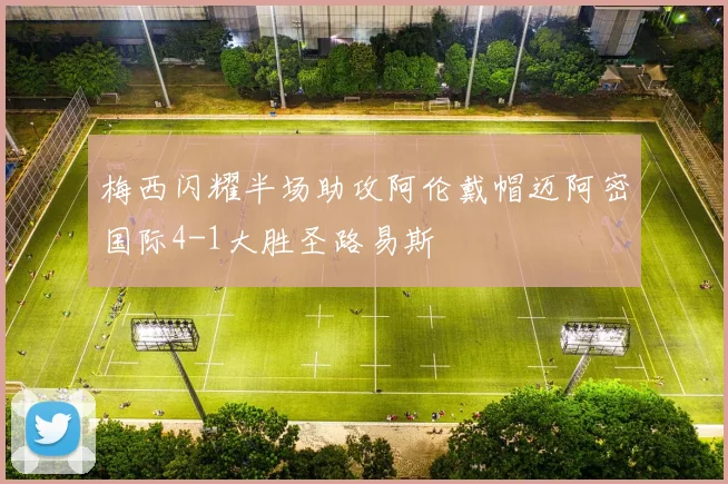 梅西闪耀半场助攻阿伦戴帽迈阿密国际4-1大胜圣路易斯